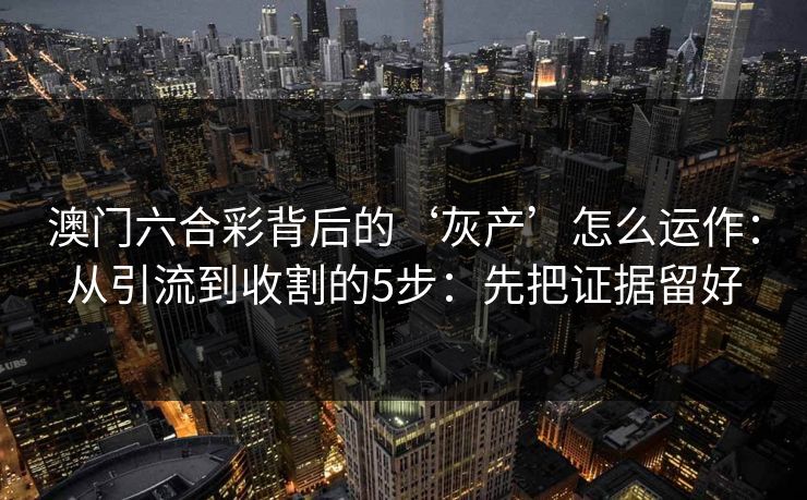 澳门六合彩背后的‘灰产’怎么运作：从引流到收割的5步：先把证据留好