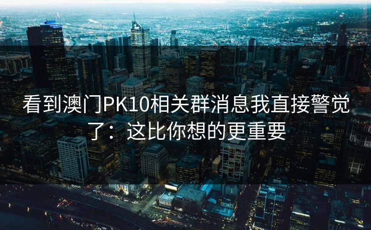 看到澳门PK10相关群消息我直接警觉了：这比你想的更重要