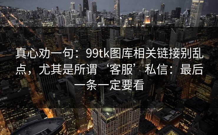 真心劝一句：99tk图库相关链接别乱点，尤其是所谓‘客服’私信：最后一条一定要看