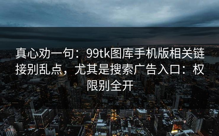 真心劝一句：99tk图库手机版相关链接别乱点，尤其是搜索广告入口：权限别全开
