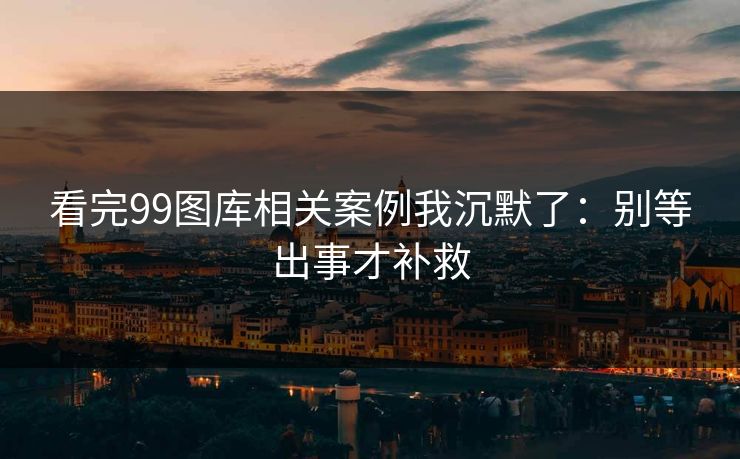 看完99图库相关案例我沉默了：别等出事才补救