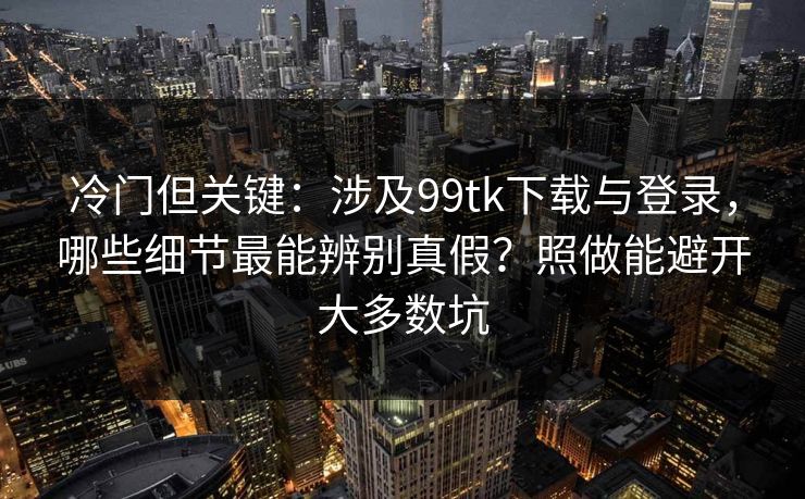 冷门但关键：涉及99tk下载与登录，哪些细节最能辨别真假？照做能避开大多数坑