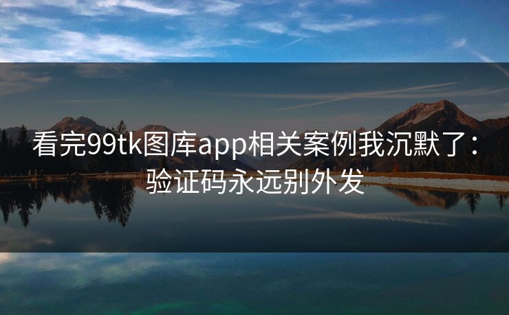 看完99tk图库app相关案例我沉默了：验证码永远别外发