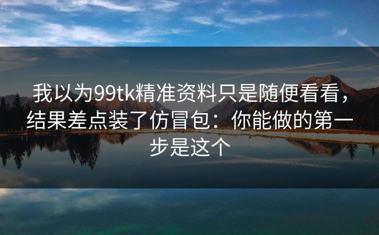 我以为99tk精准资料只是随便看看，结果差点装了仿冒包：你能做的第一步是这个