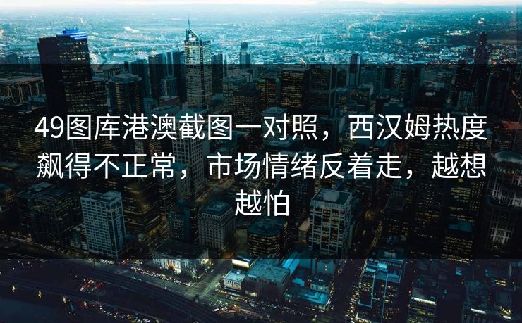 49图库港澳截图一对照，西汉姆热度飙得不正常，市场情绪反着走，越想越怕