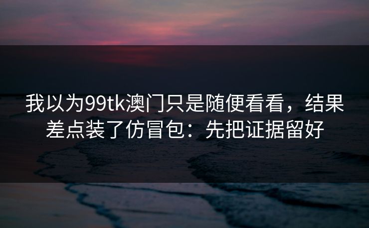 我以为99tk澳门只是随便看看，结果差点装了仿冒包：先把证据留好
