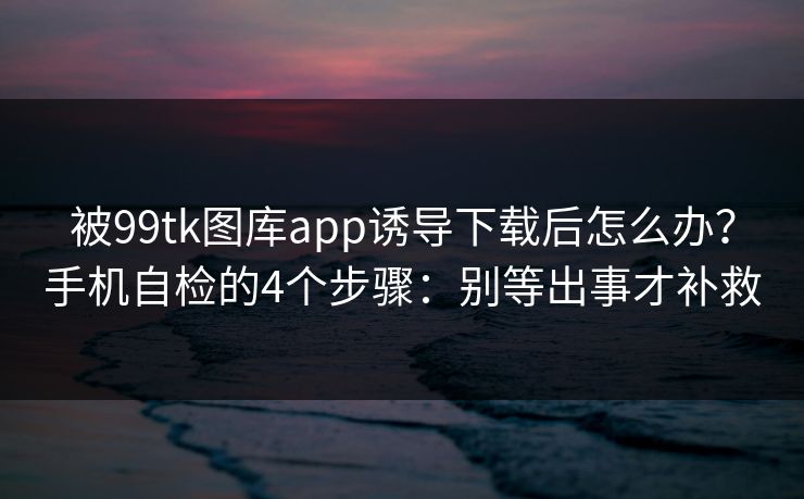 被99tk图库app诱导下载后怎么办？手机自检的4个步骤：别等出事才补救