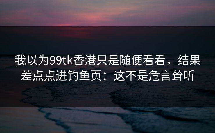 我以为99tk香港只是随便看看，结果差点点进钓鱼页：这不是危言耸听