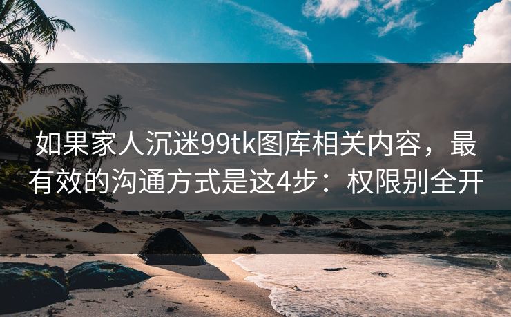 如果家人沉迷99tk图库相关内容，最有效的沟通方式是这4步：权限别全开