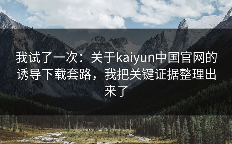 我试了一次：关于kaiyun中国官网的诱导下载套路，我把关键证据整理出来了