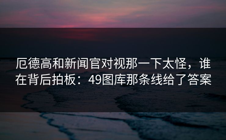 厄德高和新闻官对视那一下太怪，谁在背后拍板：49图库那条线给了答案