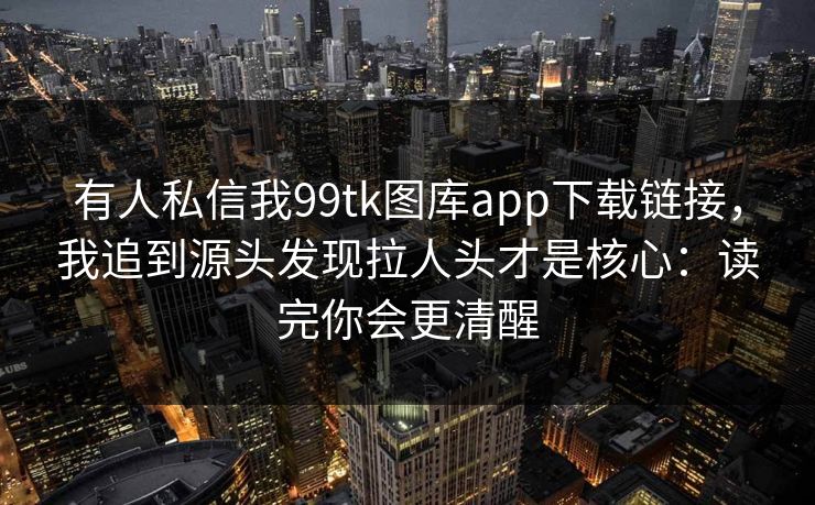 有人私信我99tk图库app下载链接，我追到源头发现拉人头才是核心：读完你会更清醒