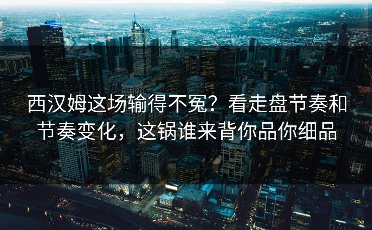西汉姆这场输得不冤？看走盘节奏和节奏变化，这锅谁来背你品你细品