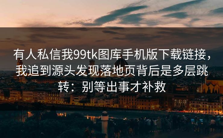 有人私信我99tk图库手机版下载链接，我追到源头发现落地页背后是多层跳转：别等出事才补救