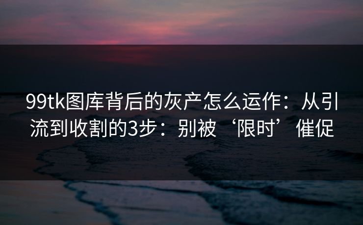 99tk图库背后的灰产怎么运作：从引流到收割的3步：别被‘限时’催促