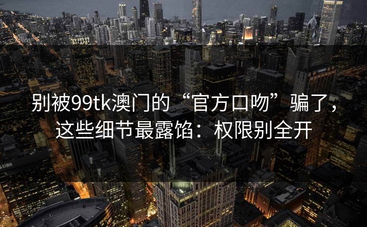 别被99tk澳门的“官方口吻”骗了，这些细节最露馅：权限别全开